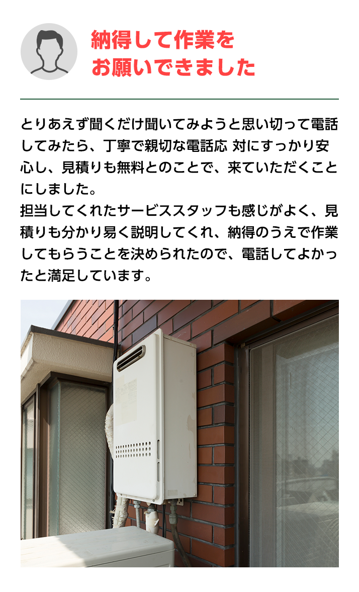 納得して作業をお願いできました。とりあえず聞くだけ聞いてみようと思い切って電話してみたら、
                    丁寧で親切な電話応 対にすっかり安心し、見積りも無料とのことで、来ていただくことにしました。担当してくれたサービススタッフも感じがよく、
                    見積りも分かり易く説明してく れ、納得のうえで作業してもらうことを決められたので、電話してよかったと満足しています。